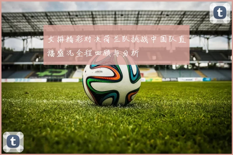 女排精彩对决荷兰队挑战中国队直播盛况全程回顾与分析