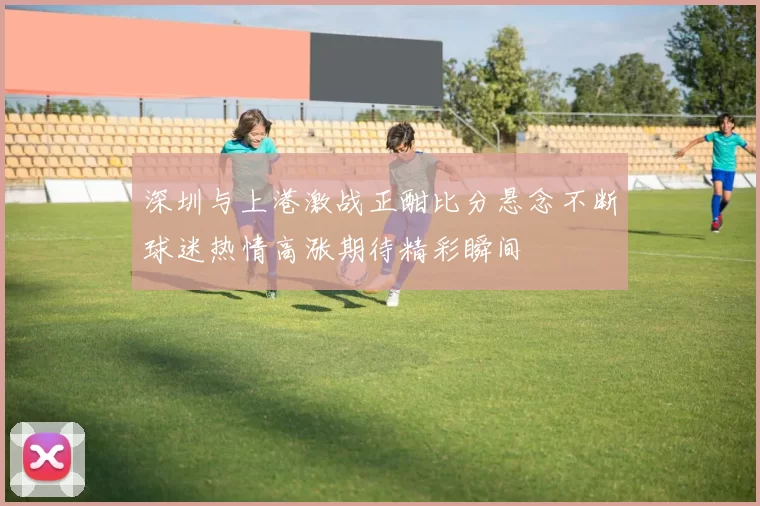 深圳与上港激战正酣比分悬念不断球迷热情高涨期待精彩瞬间