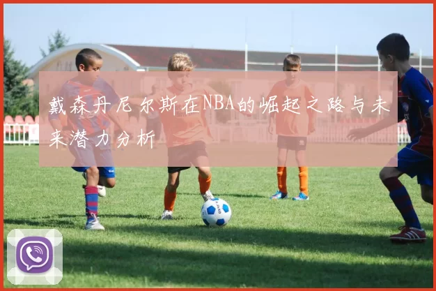 戴森丹尼尔斯在NBA的崛起之路与未来潜力分析