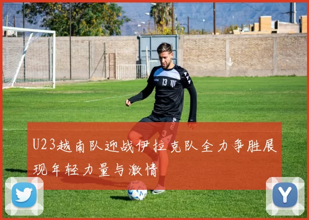 U23越南队迎战伊拉克队全力争胜展现年轻力量与激情