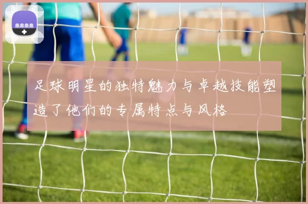 足球明星的独特魅力与卓越技能塑造了他们的专属特点与风格