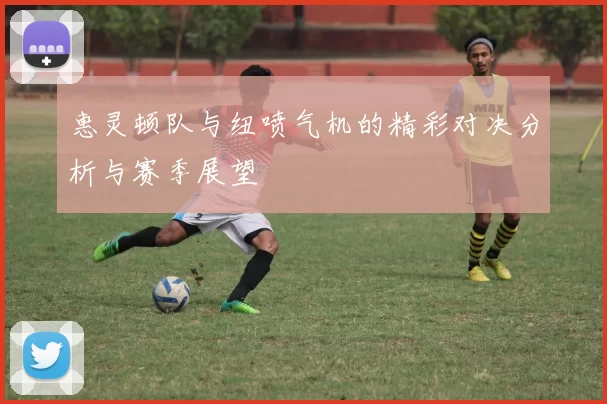 惠灵顿队与纽喷气机的精彩对决分析与赛季展望
